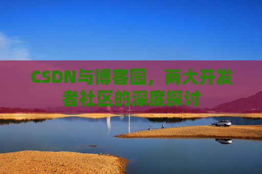 CSDN与博客园,两大开发者社区的深度探讨 CSDN与博客园,两大开发者社区的深度探讨